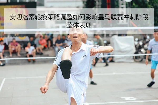 安切洛蒂轮换策略调整如何影响皇马联赛冲刺阶段整体表现