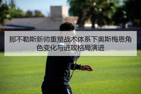 那不勒斯新帅重塑战术体系下奥斯梅恩角色变化与进攻格局演进
