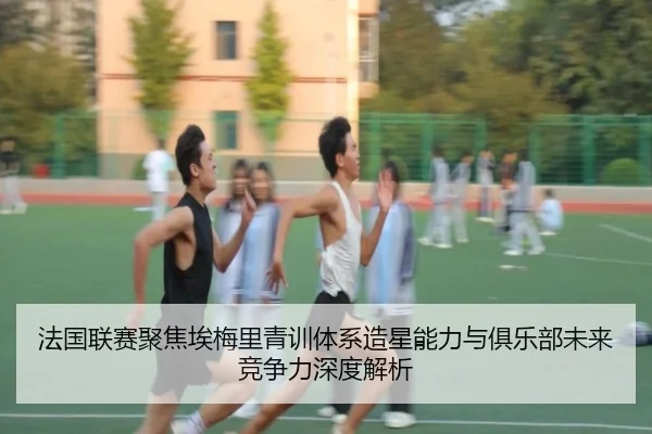 法国联赛聚焦埃梅里青训体系造星能力与俱乐部未来竞争力深度解析