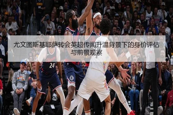 尤文图斯基耶萨转会英超传闻升温背景下的身价评估与前景观察