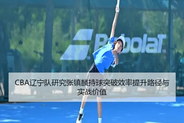 CBA辽宁队研究张镇麟持球突破效率提升路径与实战价值