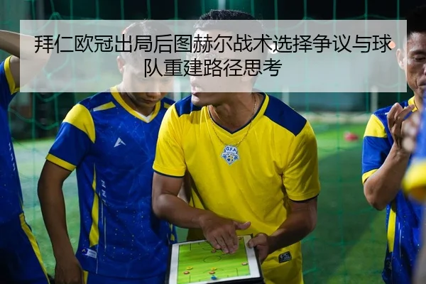 拜仁欧冠出局后图赫尔战术选择争议与球队重建路径思考