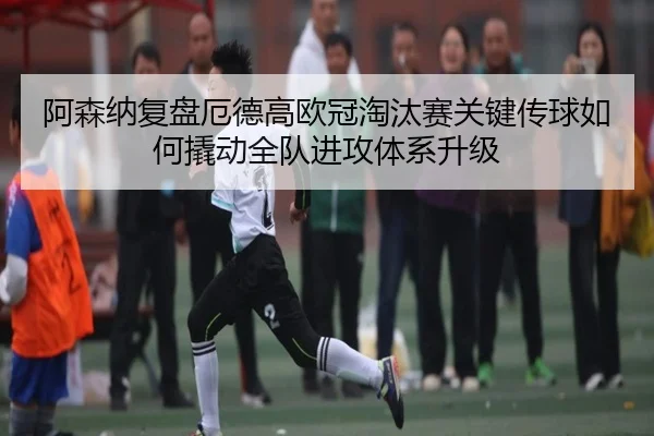 阿森纳复盘厄德高欧冠淘汰赛关键传球如何撬动全队进攻体系升级
