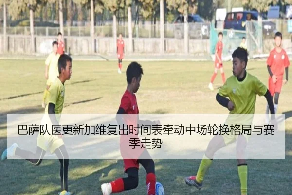 巴萨队医更新加维复出时间表牵动中场轮换格局与赛季走势